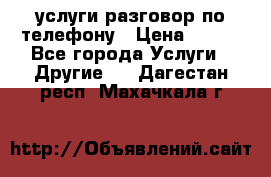 услуги разговор по телефону › Цена ­ 800 - Все города Услуги » Другие   . Дагестан респ.,Махачкала г.